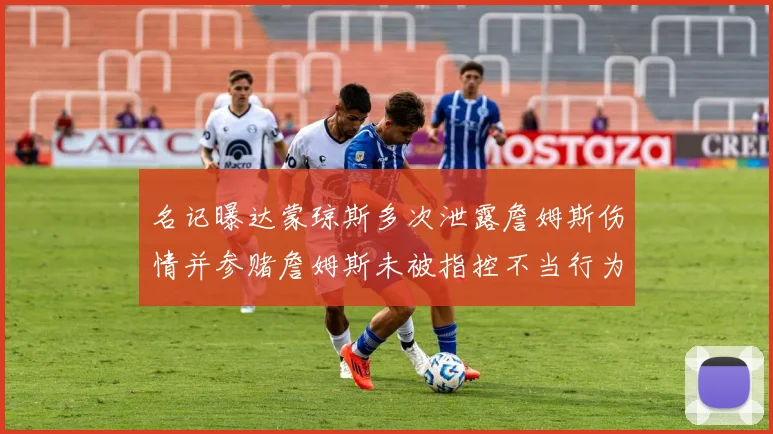 名记曝达蒙琼斯多次泄露詹姆斯伤情并参赌詹姆斯未被指控不当行为