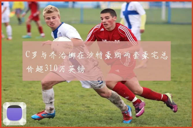 C罗与乔治娜在沙特豪购两套豪宅总价超310万英镑