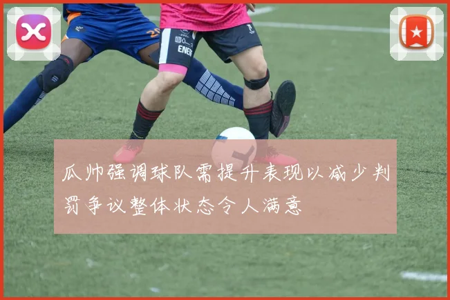 瓜帅强调球队需提升表现以减少判罚争议整体状态令人满意