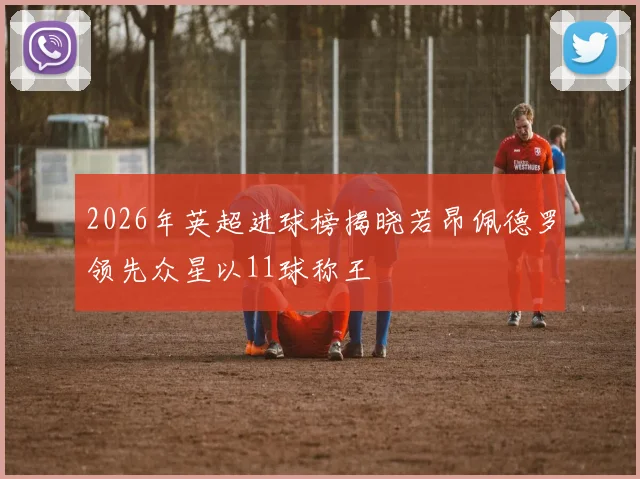 2026年英超进球榜揭晓若昂佩德罗领先众星以11球称王