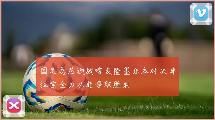 国足悉尼迎战喀麦隆墨尔本对决库拉索全力以赴争取胜利
