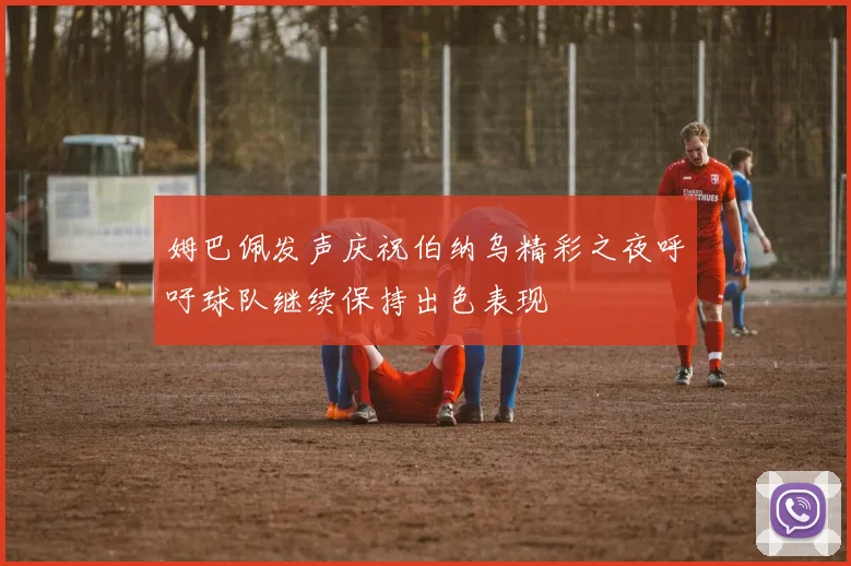 姆巴佩发声庆祝伯纳乌精彩之夜呼吁球队继续保持出色表现