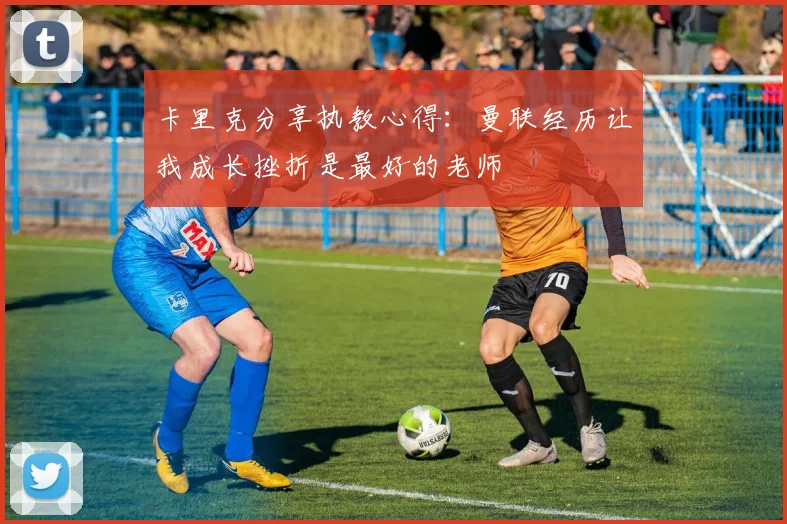 卡里克分享执教心得：曼联经历让我成长挫折是最好的老师