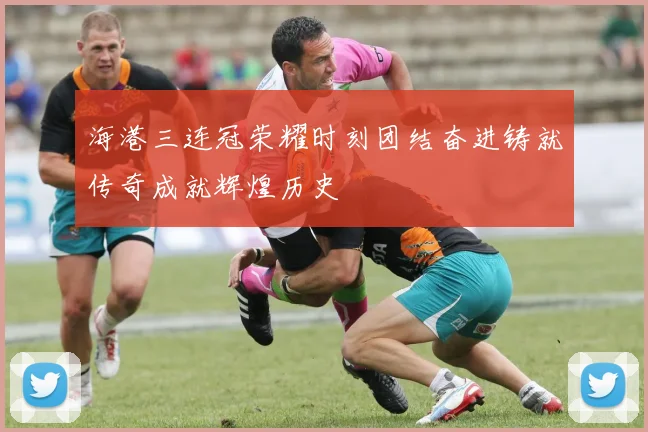 海港三连冠荣耀时刻团结奋进铸就传奇成就辉煌历史