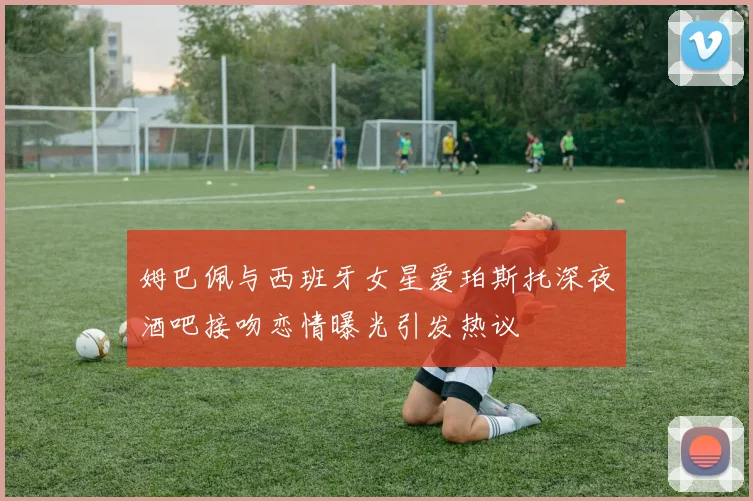 姆巴佩与西班牙女星爱珀斯托深夜酒吧接吻恋情曝光引发热议