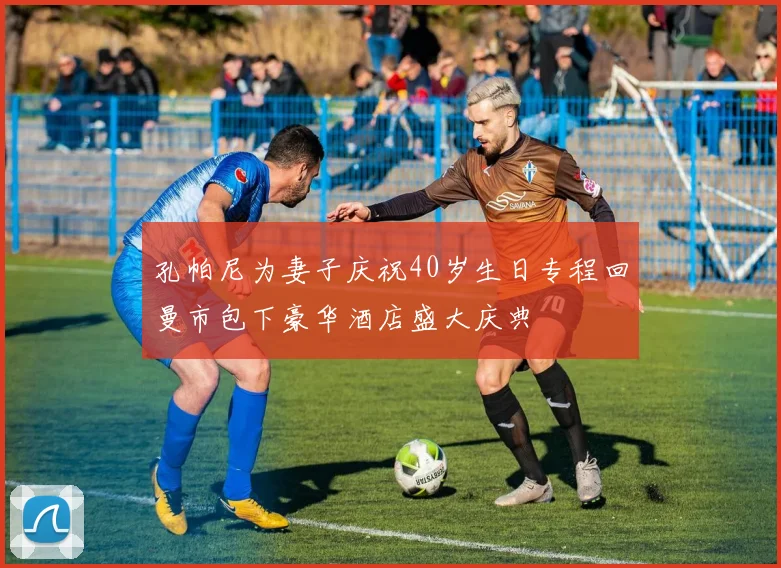 孔帕尼为妻子庆祝40岁生日专程回曼市包下豪华酒店盛大庆典