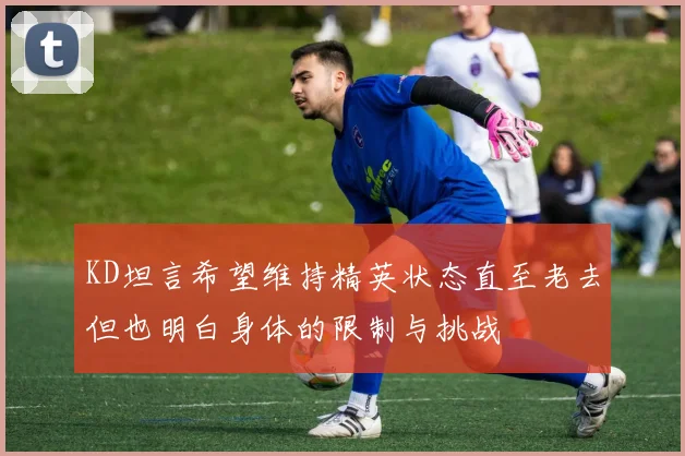 KD坦言希望维持精英状态直至老去但也明白身体的限制与挑战