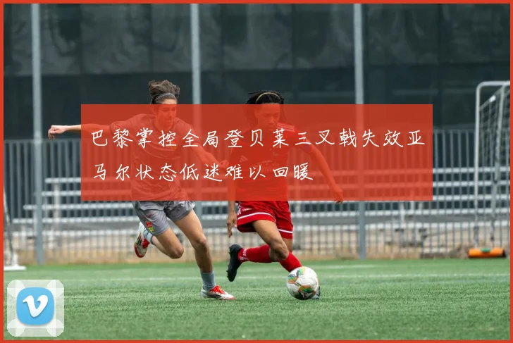 巴黎掌控全局登贝莱三叉戟失效亚马尔状态低迷难以回暖