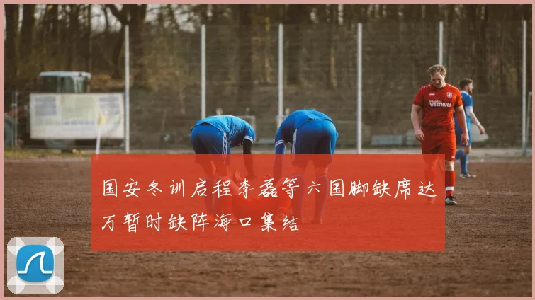 国安冬训启程李磊等六国脚缺席达万暂时缺阵海口集结