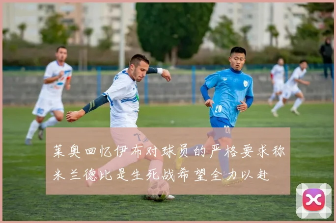 莱奥回忆伊布对球员的严格要求称米兰德比是生死战希望全力以赴