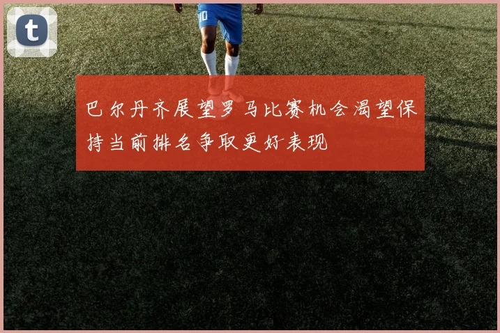 巴尔丹齐展望罗马比赛机会渴望保持当前排名争取更好表现